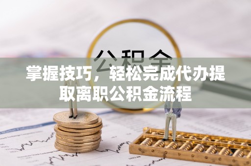 桃江掌握技巧，轻松完成代办提取离职公积金流程