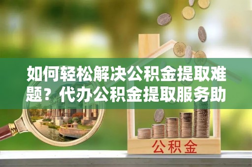 桃江如何轻松解决公积金提取难题？代办公积金提取服务助您一臂之力