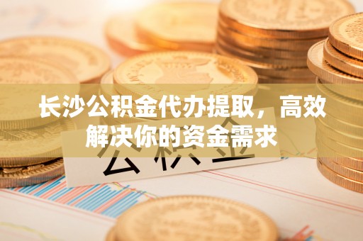 桃江长沙公积金代办提取，高效解决你的资金需求