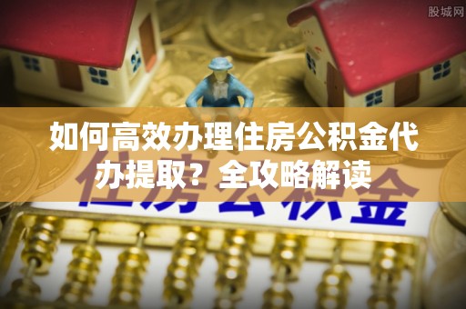 桃江如何高效办理住房公积金代办提取？全攻略解读