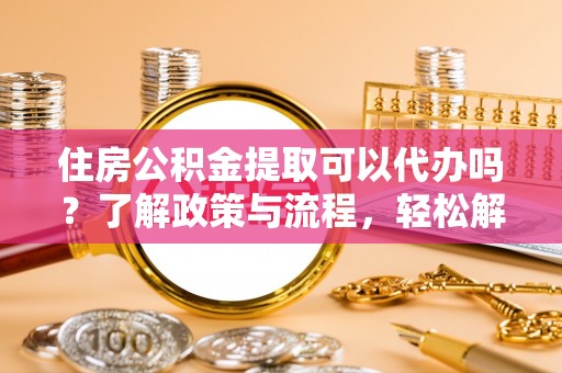 桃江住房公积金提取可以代办吗？了解政策与流程，轻松解决疑惑