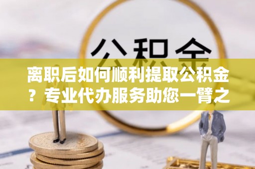 桃江离职后如何顺利提取公积金？专业代办服务助您一臂之力