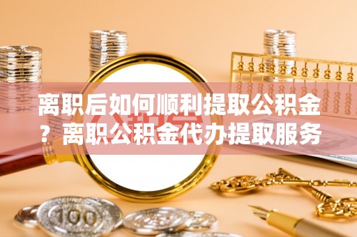 桃江离职后如何顺利提取公积金？离职公积金代办提取服务助力无忧办理