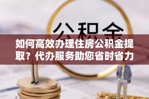 桃江如何高效办理住房公积金提取？代办服务助您省时省力