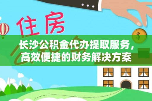 桃江长沙公积金代办提取服务，高效便捷的财务解决方案