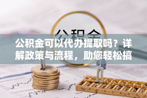 桃江公积金可以代办提取吗？详解政策与流程，助您轻松搞定！