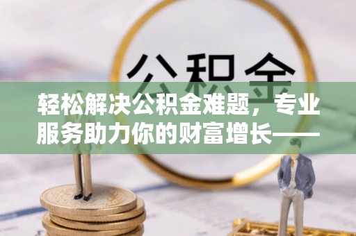 桃江轻松解决公积金难题，专业服务助力你的财富增长——代办公积金提取
