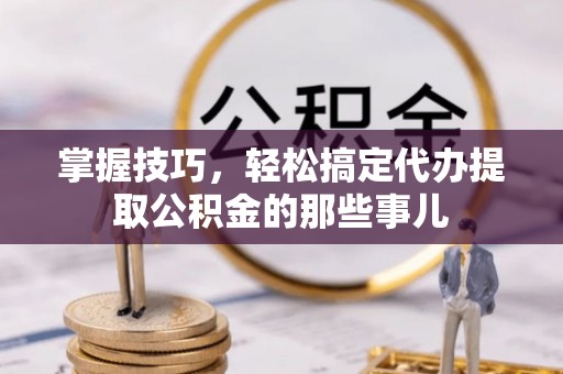 桃江掌握技巧，轻松搞定代办提取公积金的那些事儿