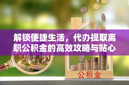 桃江解锁便捷生活，代办提取离职公积金的高效攻略与贴心建议