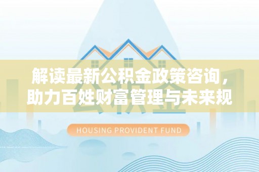 桃江解读最新公积金政策咨询，助力百姓财富管理与未来规划