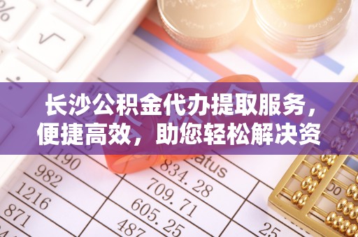 桃江长沙公积金代办提取服务，便捷高效，助您轻松解决资金需求
