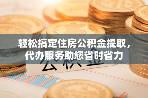 桃江轻松搞定住房公积金提取，代办服务助您省时省力