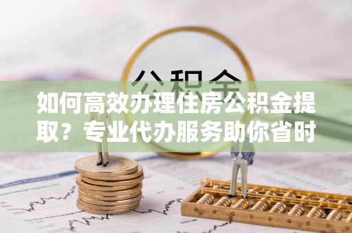桃江如何高效办理住房公积金提取？专业代办服务助你省时省力