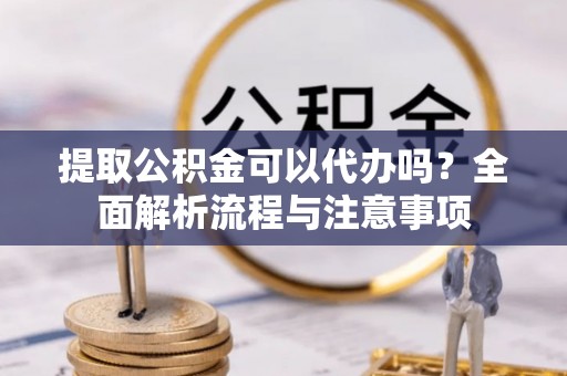 桃江提取公积金可以代办吗？全面解析流程与注意事项