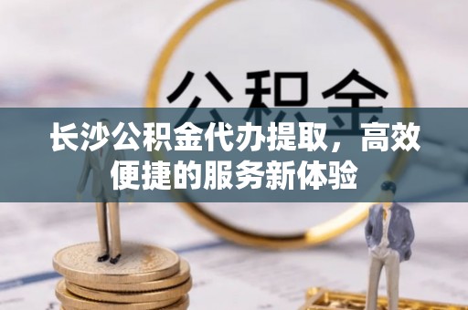 桃江长沙公积金代办提取，高效便捷的服务新体验