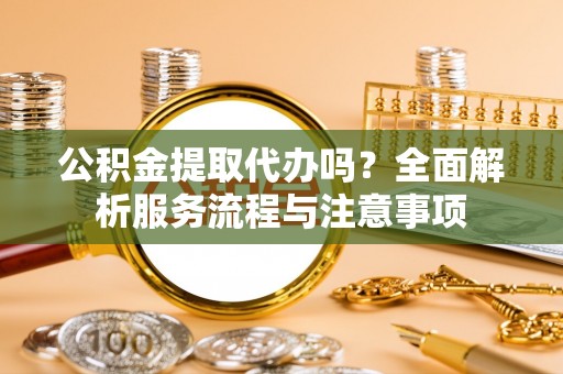 桃江公积金提取代办吗？全面解析服务流程与注意事项