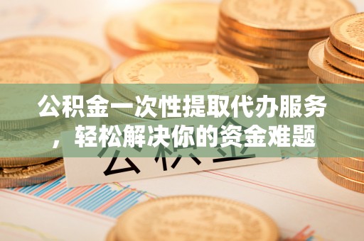 桃江公积金一次性提取代办服务，轻松解决你的资金难题