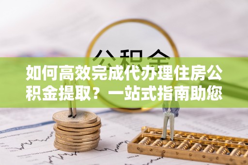 桃江如何高效完成代办理住房公积金提取？一站式指南助您轻松搞定
