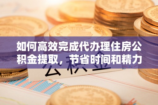 桃江如何高效完成代办理住房公积金提取，节省时间和精力？