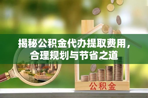 桃江揭秘公积金代办提取费用，合理规划与节省之道