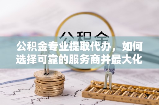 桃江公积金专业提取代办，如何选择可靠的服务商并最大化你的资金收益