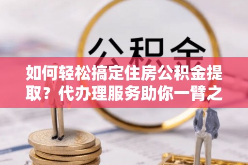 桃江如何轻松搞定住房公积金提取？代办理服务助你一臂之力