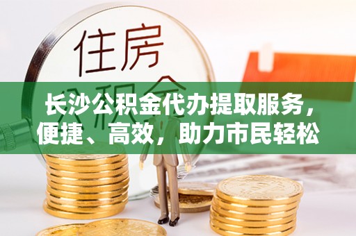 桃江长沙公积金代办提取服务，便捷、高效，助力市民轻松管理资金