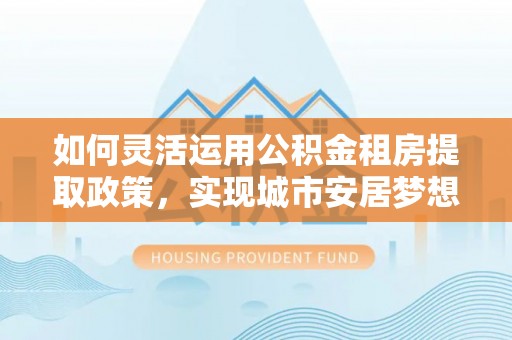 桃江如何灵活运用公积金租房提取政策，实现城市安居梦想