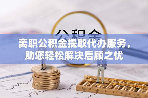 桃江离职公积金提取代办服务，助您轻松解决后顾之忧