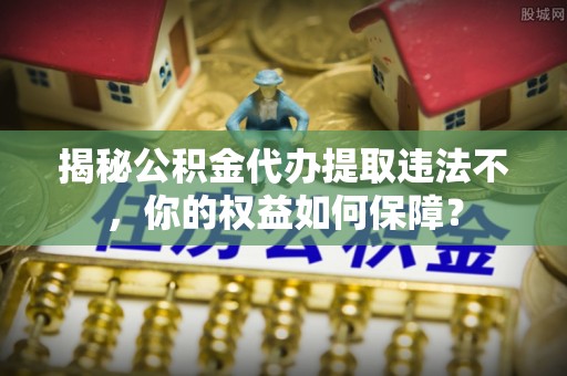 桃江揭秘公积金代办提取违法不，你的权益如何保障？