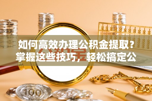 桃江如何高效办理公积金提取？掌握这些技巧，轻松搞定公积金代办提取