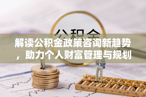 桃江解读公积金政策咨询新趋势，助力个人财富管理与规划